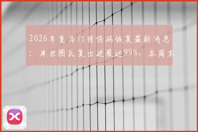 2026年皇马门将伤病恢复最新消息:库尔图瓦复出进展达99%,本周末联赛大名单预测分析