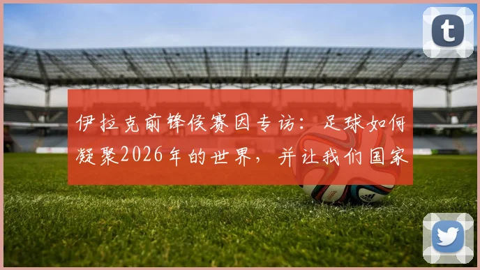 伊拉克前锋侯赛因专访：足球如何凝聚2026年的世界，并让我们国家团结一心