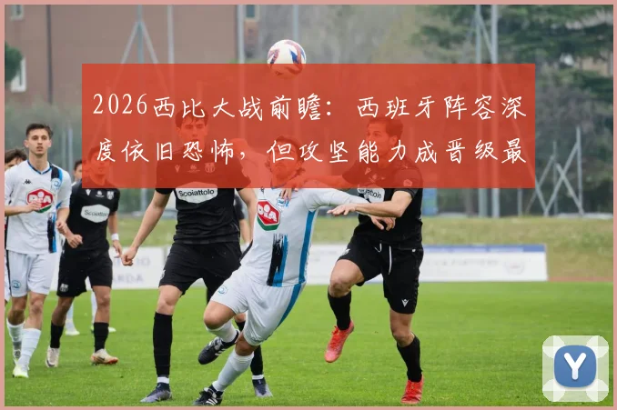 2026西比大战前瞻:西班牙阵容深度依旧恐怖,但攻坚能力成晋级最大疑问