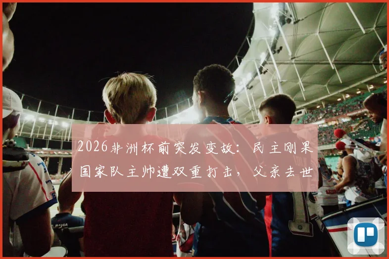 2026非洲杯前突发变故：民主刚果国家队主帅遭双重打击，父亲去世消息获新闻官确认