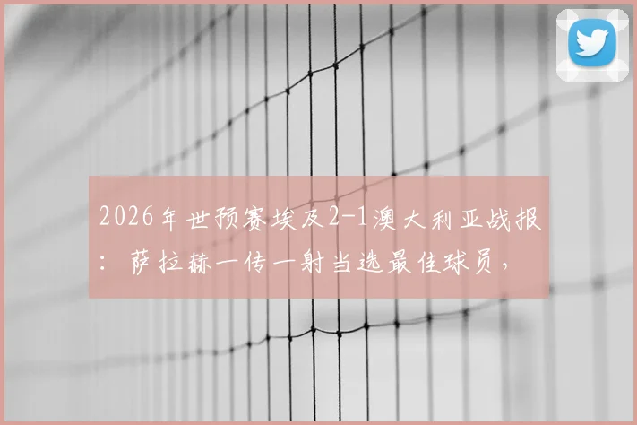 2026年世预赛埃及2-1澳大利亚战报：萨拉赫一传一射当选最佳球员，附全场技术统计解析