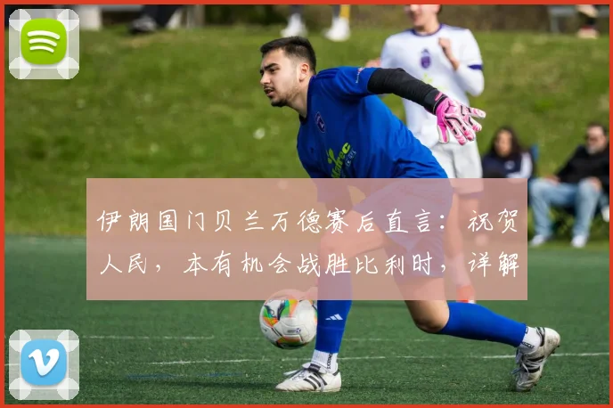 伊朗国门贝兰万德赛后直言:祝贺人民,本有机会战胜比利时,详解2026世界杯征程展望