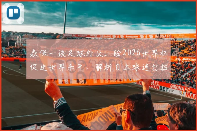森保一谈足球外交：盼2026世界杯促进世界和平，解析日本球迷打扫看台文化内涵
