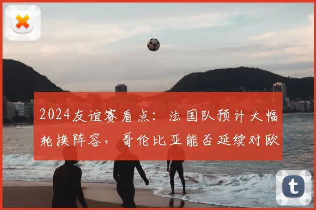 2024友谊赛看点:法国队预计大幅轮换阵容,哥伦比亚能否延续对欧洲球队的不俗战绩?赛前分析与预测