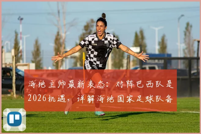 海地主帅最新表态:对阵巴西队是2026机遇,详解海地国家足球队备战情况及对巴西历史交锋记录