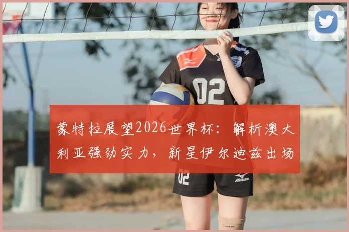 蒙特拉展望2026世界杯：解析澳大利亚强劲实力，新星伊尔迪兹出场时间前景分析
