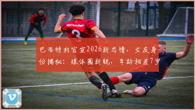 巴洛特利官宣2026新恋情，女友身份揭秘：媒体圈新锐，年龄相差7岁引关注