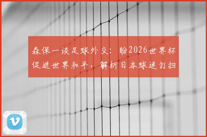 森保一谈足球外交:盼2026世界杯促进世界和平,解析日本球迷打扫看台文化内涵