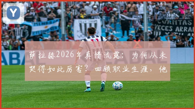 萨拉赫2026年真情流露：为何从未哭得如此厉害？回顾职业生涯，他表示并无遗憾，未来去向引关注