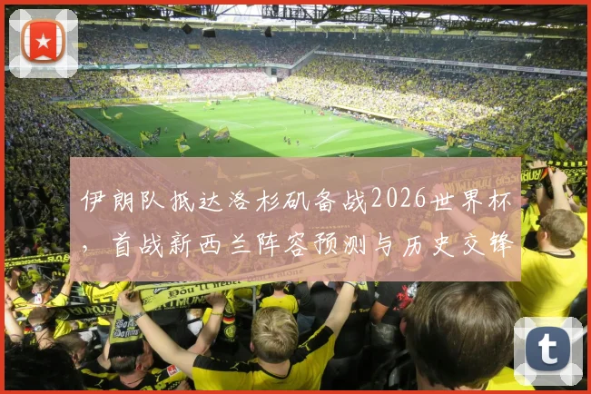伊朗队抵达洛杉矶备战2026世界杯,首战新西兰阵容预测与历史交锋全解析
