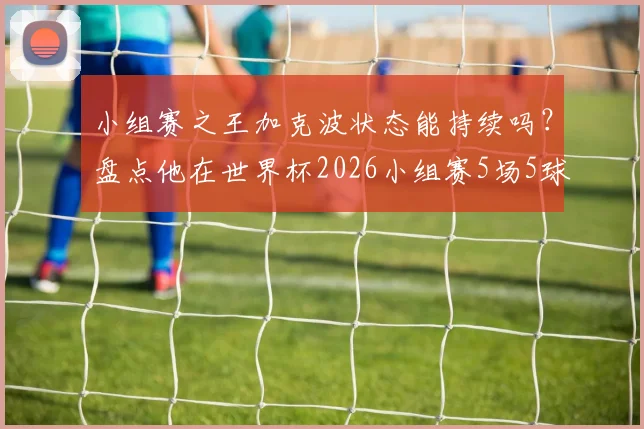 小组赛之王加克波状态能持续吗？盘点他在世界杯2026小组赛5场5球的实战表现与未来预判