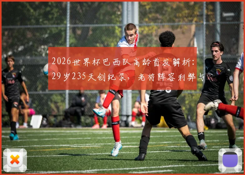 2026世界杯巴西队高龄首发解析：29岁235天创纪录，老将阵容利弊与战术选择全览
