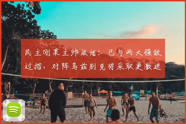 民主刚果主帅放话：已与两大强敌过招，对阵乌兹别克将采取更激进战术，2026年赛事看点分析