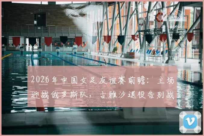 2026年中国女足友谊赛前瞻：主场迎战俄罗斯队，古雅沙退役告别战，附10场不败历史战绩深度回顾