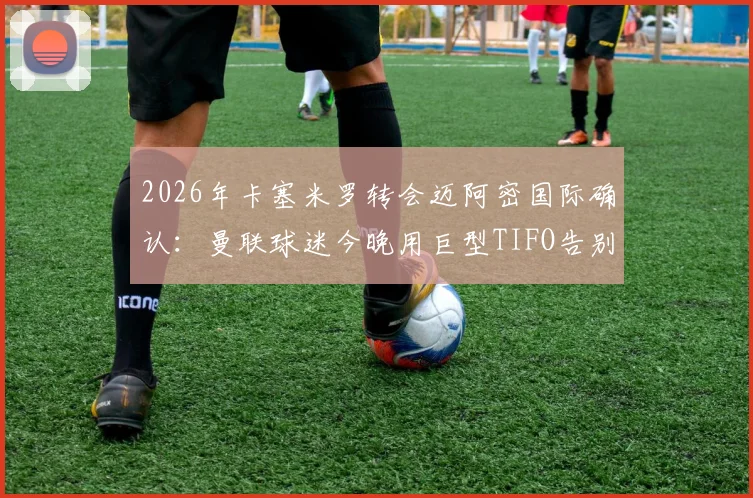 2026年卡塞米罗转会迈阿密国际确认:曼联球迷今晚用巨型TIFO告别仪式全记录,附转会细节与现场解读