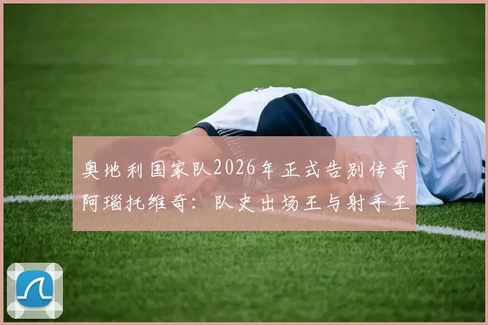奥地利国家队2026年正式告别传奇阿瑙托维奇：队史出场王与射手王深情告别，未来阵容如何调整？