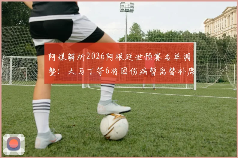 阿媒解析2026阿根廷世预赛名单调整:大马丁等6将因伤病暂离替补席