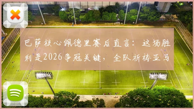 巴萨核心佩德里赛后直言:这场胜利是2026争冠关键,全队祈祷亚马尔伤无大碍