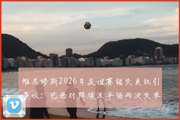维尼修斯2026年友谊赛错失良机引争议：巴西对阵埃及半场两次失单刀，禁区摔倒未判点球全解析